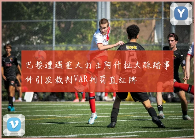 巴黎遭遇重大打击阿什拉夫踩踏事件引发裁判VAR判罚直红牌