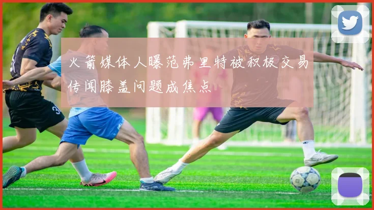火箭媒体人曝范弗里特被积极交易传闻膝盖问题成焦点
