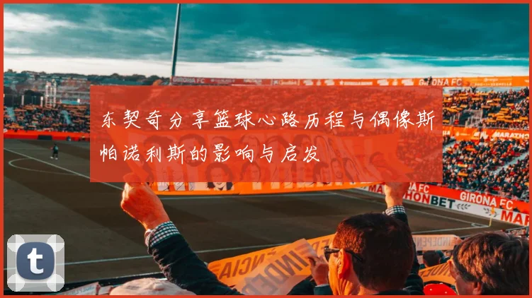 东契奇分享篮球心路历程与偶像斯帕诺利斯的影响与启发