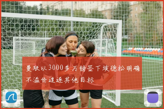 曼联以3000多万镑签下埃德松明确不溢价追逐其他目标