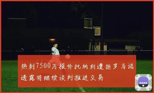 热刺7500万报价托纳利遭拒罗马诺透露将继续谈判推进交易
