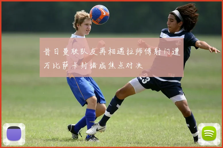 昔日曼联队友再相遇拉师傅射门遭万比萨卡封堵成焦点对决