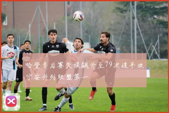哈登季后赛失误飙升至79次追平坎宁安并列联盟第一