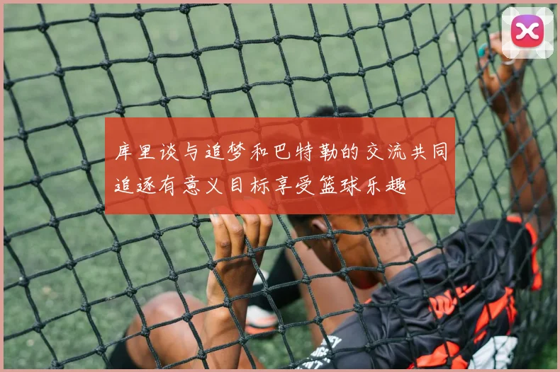 库里谈与追梦和巴特勒的交流共同追逐有意义目标享受篮球乐趣