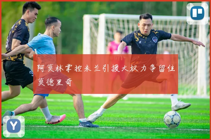 阿莫林掌控米兰引援大权力争留住莫德里奇