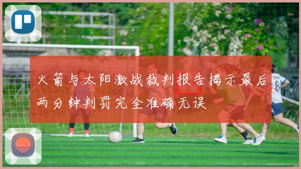 火箭与太阳激战裁判报告揭示最后两分钟判罚完全准确无误