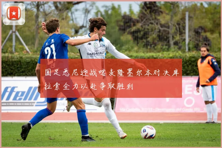 国足悉尼迎战喀麦隆墨尔本对决库拉索全力以赴争取胜利