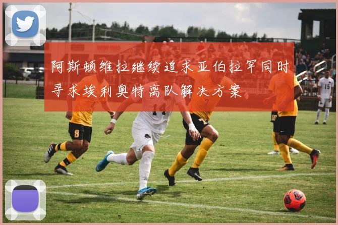 阿斯顿维拉继续追求亚伯拉罕同时寻求埃利奥特离队解决方案