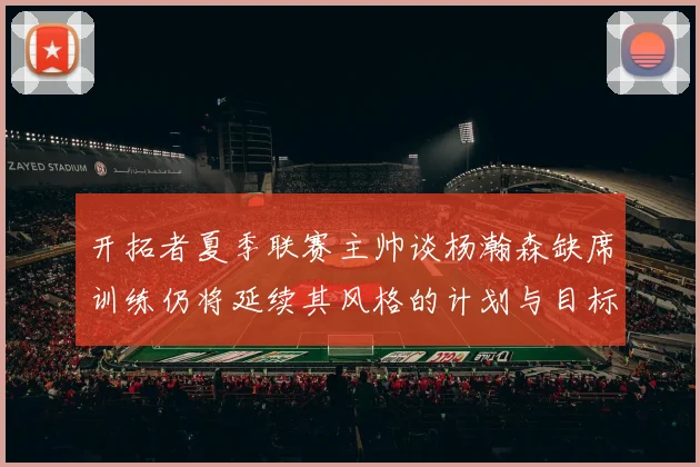 开拓者夏季联赛主帅谈杨瀚森缺席训练仍将延续其风格的计划与目标