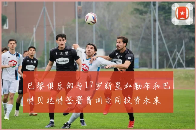 巴黎俱乐部与17岁新星加勒布和巴特贝达特签署青训合同投资未来