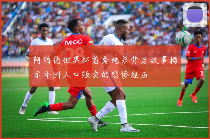 阿玛德世界杯首秀绝杀背后故事揭示非洲人口贩卖的悲惨经历