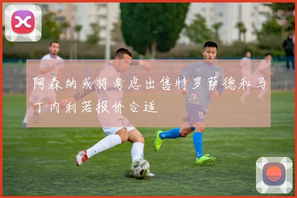 阿森纳或将考虑出售特罗萨德和马丁内利若报价合适