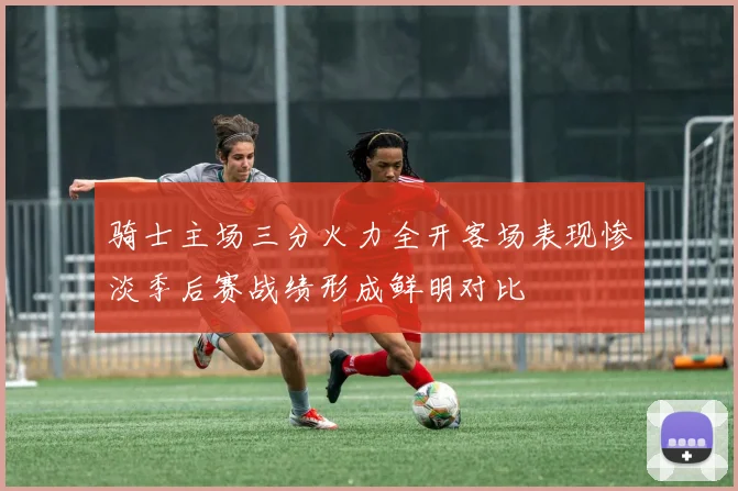 骑士主场三分火力全开客场表现惨淡季后赛战绩形成鲜明对比