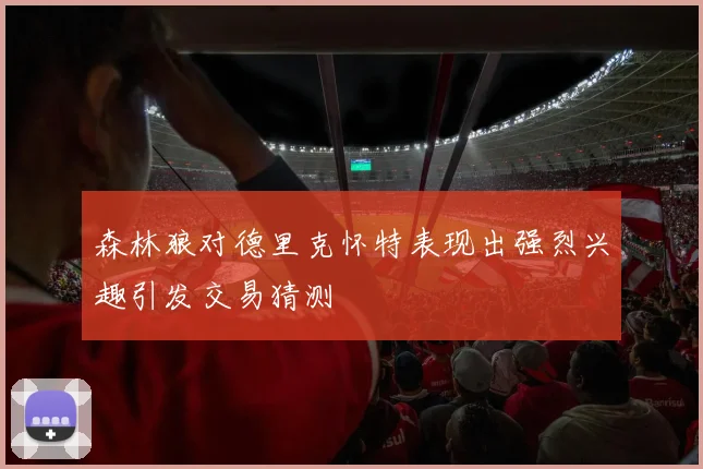 森林狼对德里克怀特表现出强烈兴趣引发交易猜测