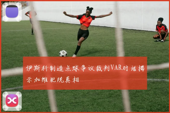 伊斯科制造点球争议裁判VAR对话揭示加维犯规真相