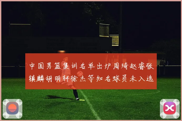 中国男篮集训名单出炉周琦赵睿张镇麟胡明轩徐杰等知名球员未入选