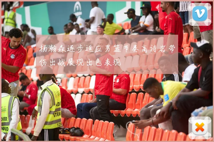 杨瀚森逐步适应男篮节奏高诗岩带伤出战展现出色表现