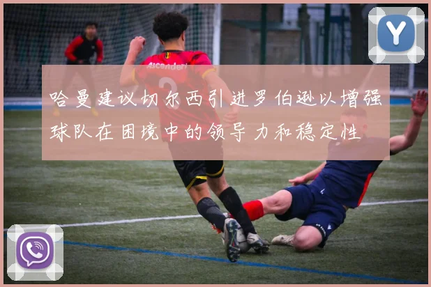 哈曼建议切尔西引进罗伯逊以增强球队在困境中的领导力和稳定性