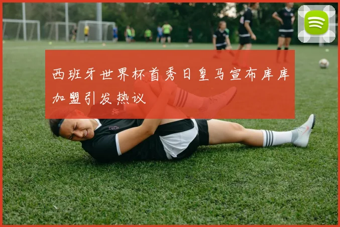 西班牙世界杯首秀日皇马宣布库库加盟引发热议