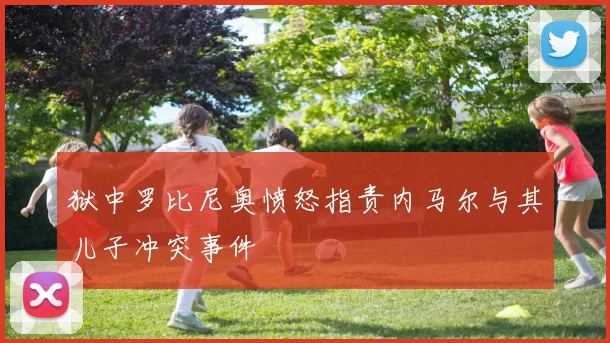 狱中罗比尼奥愤怒指责内马尔与其儿子冲突事件